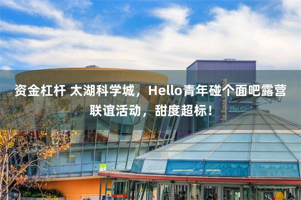 资金杠杆 太湖科学城，Hello青年碰个面吧露营联谊活动，甜度超标！