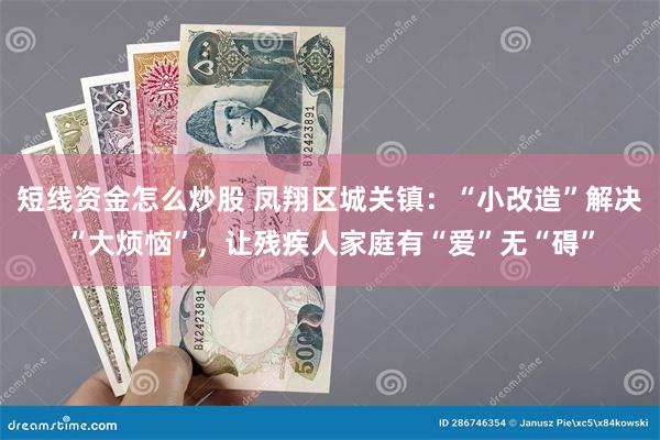 短线资金怎么炒股 凤翔区城关镇：“小改造”解决“大烦恼”，让残疾人家庭有“爱”无“碍”