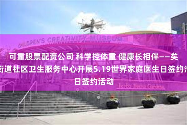 可靠股票配资公司 科学控体重 健康长相伴——矣六街道社区卫生服务中心开展5.19世界家庭医生日签约活动