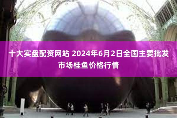 十大实盘配资网站 2024年6月2日全国主要批发市场桂鱼价格行情