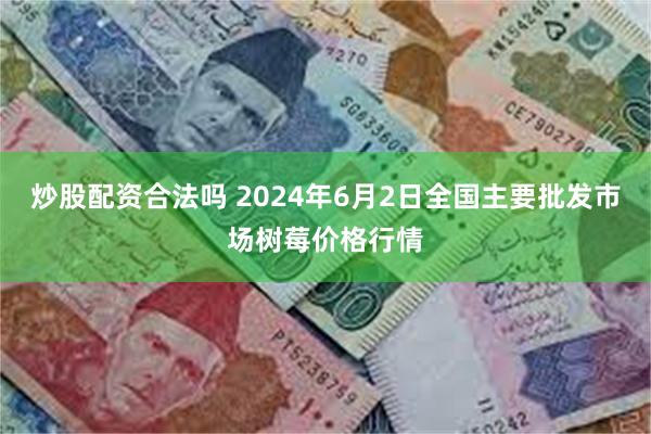 炒股配资合法吗 2024年6月2日全国主要批发市场树莓价格行情