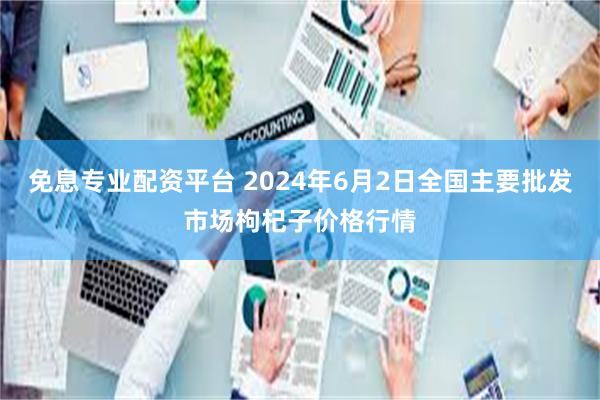 免息专业配资平台 2024年6月2日全国主要批发市场枸杞子价格行情