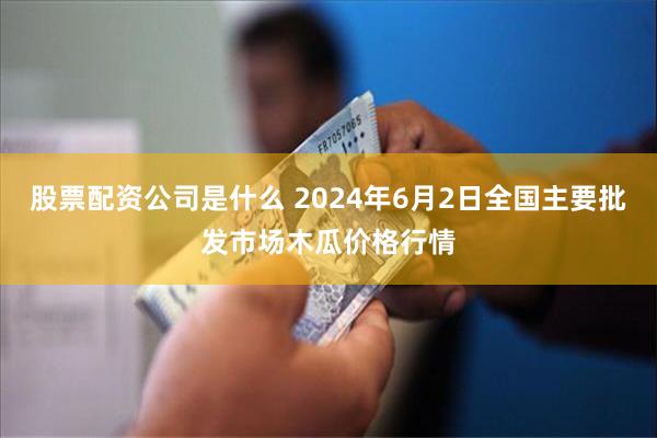 股票配资公司是什么 2024年6月2日全国主要批发市场木瓜价格行情