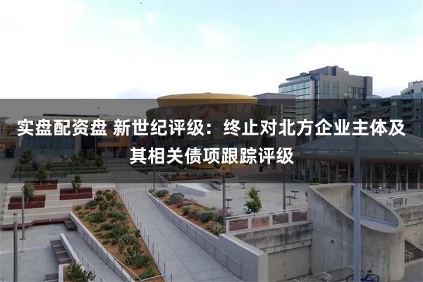 实盘配资盘 新世纪评级：终止对北方企业主体及其相关债项跟踪评级