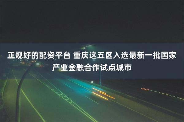 正规好的配资平台 重庆这五区入选最新一批国家产业金融合作试点城市