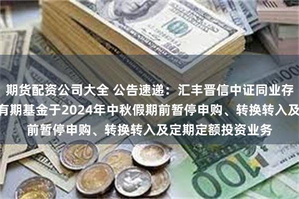 期货配资公司大全 公告速递：汇丰晋信中证同业存单AAA指数7天持有期基金于2024年中秋假期前暂停申购、转换转入及定期定额投资业务