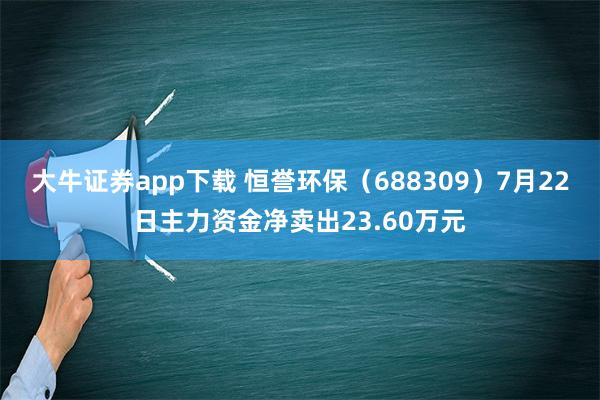 大牛证券app下载 恒誉环保（688309）7月22日主力资金净卖出23.60万元