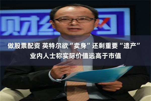 做股票配资 英特尔欲“卖身”还剩重要“遗产” 业内人士称实际价值远高于市值