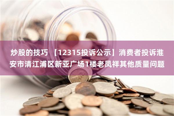 炒股的技巧 【12315投诉公示】消费者投诉淮安市清江浦区新亚广场1楼老凤祥其他质量问题