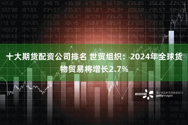 十大期货配资公司排名 世贸组织：2024年全球货物贸易将增长2.7%