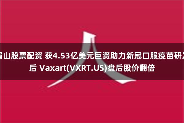 眉山股票配资 获4.53亿美元巨资助力新冠口服疫苗研发后 Vaxart(VXRT.US)盘后股价翻倍