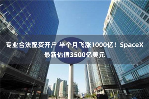 专业合法配资开户 半个月飞涨1000亿！SpaceX最新估值3500亿美元