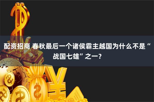 配资招商 春秋最后一个诸侯霸主越国为什么不是“战国七雄”之一？