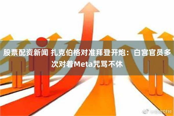 股票配资新闻 扎克伯格对准拜登开炮：白宫官员多次对着Meta咒骂不休