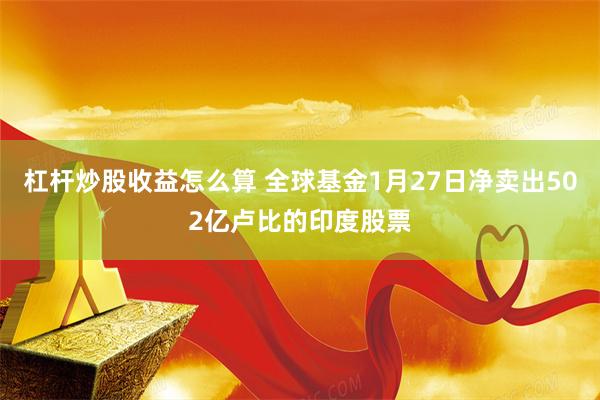 杠杆炒股收益怎么算 全球基金1月27日净卖出502亿卢比的印度股票