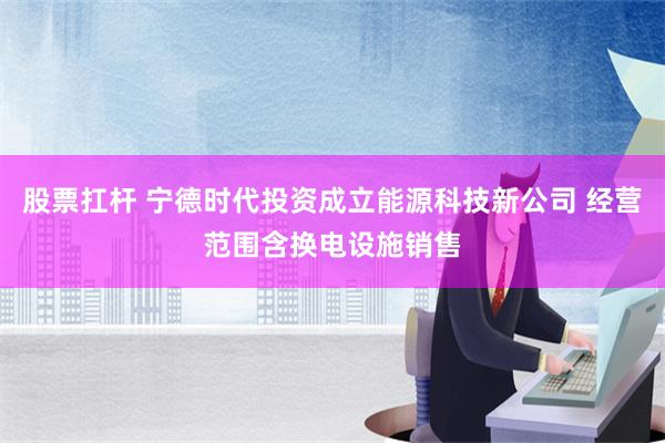 股票扛杆 宁德时代投资成立能源科技新公司 经营范围含换电设施销售