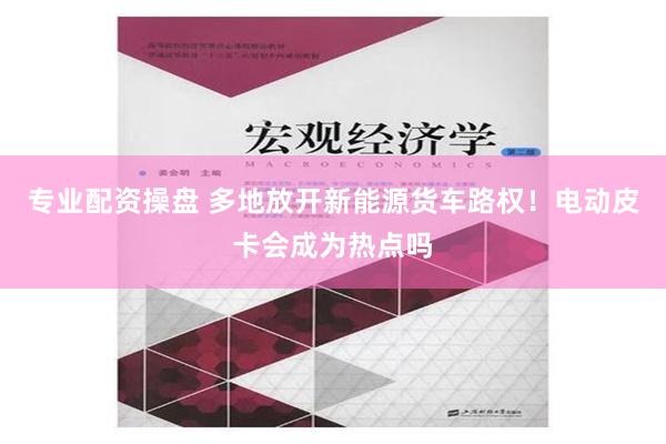 专业配资操盘 多地放开新能源货车路权！电动皮卡会成为热点吗